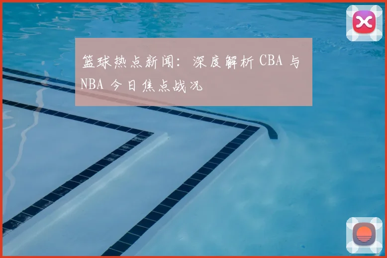 篮球热点新闻:深度解析 CBA 与 NBA 今日焦点战况