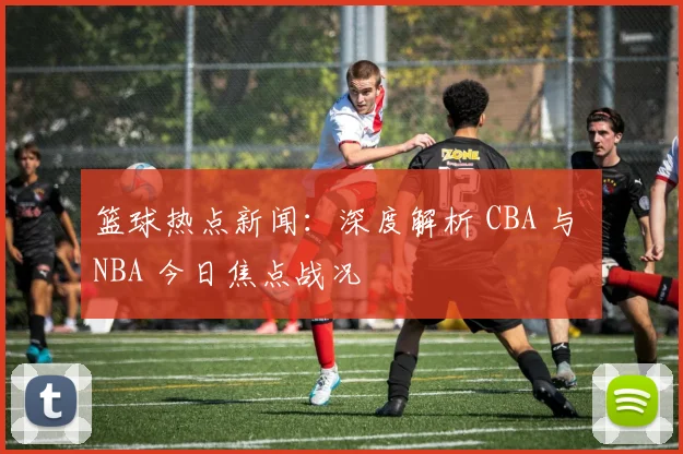 篮球热点新闻：深度解析 CBA 与 NBA 今日焦点战况
