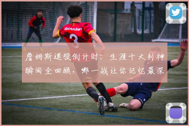 詹姆斯退役倒计时：生涯十大封神瞬间全回顾，哪一战让你记忆最深？