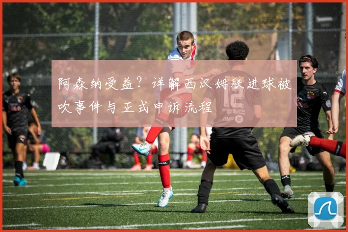 阿森纳受益?详解西汉姆联进球被吹事件与正式申诉流程