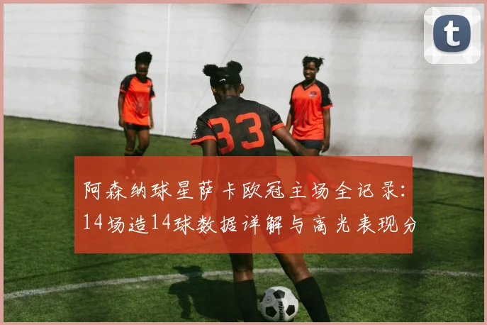 阿森纳球星萨卡欧冠主场全记录:14场造14球数据详解与高光表现分析