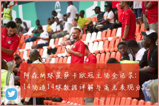 阿森纳球星萨卡欧冠主场全记录：14场造14球数据详解与高光表现分析